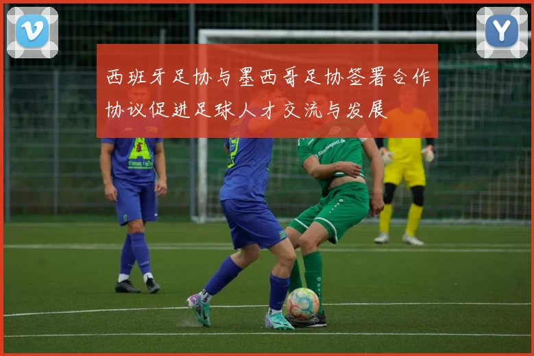 西班牙足协与墨西哥足协签署合作协议促进足球人才交流与发展