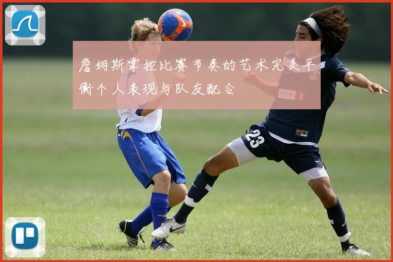 詹姆斯掌控比赛节奏的艺术完美平衡个人表现与队友配合