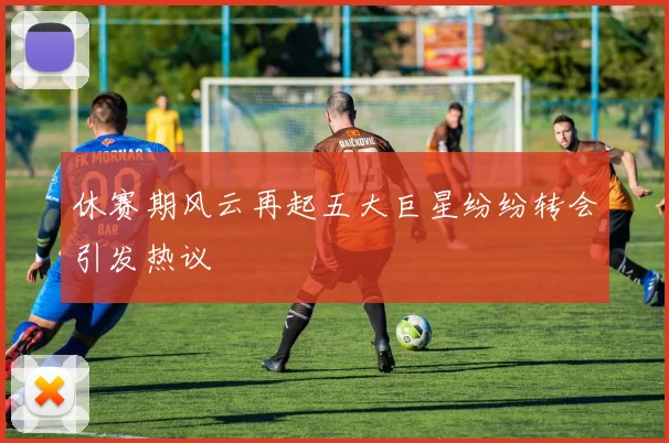 休赛期风云再起五大巨星纷纷转会引发热议
