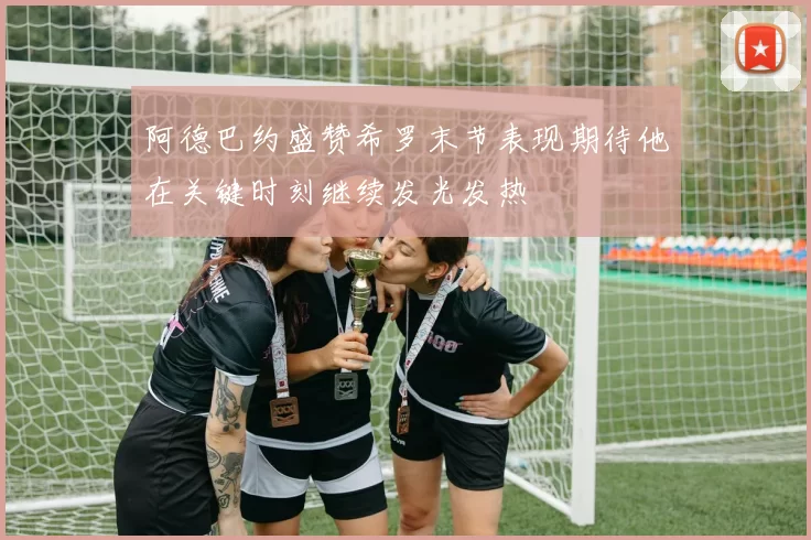 阿德巴约盛赞希罗末节表现期待他在关键时刻继续发光发热