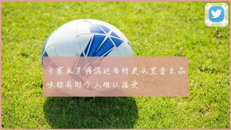 卡塞米罗调侃达洛特更衣室音乐品味称有时令人难以接受