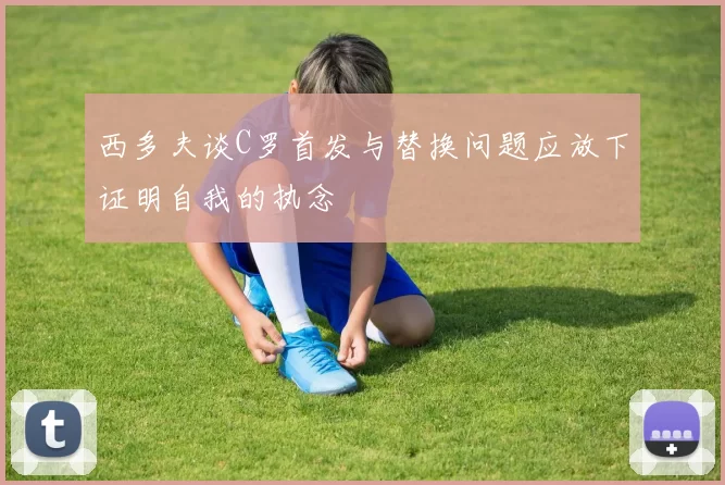 西多夫谈C罗首发与替换问题应放下证明自我的执念