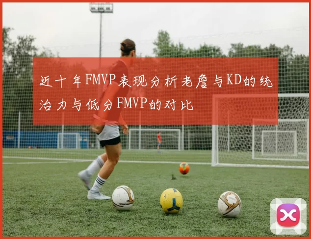 近十年FMVP表现分析老詹与KD的统治力与低分FMVP的对比