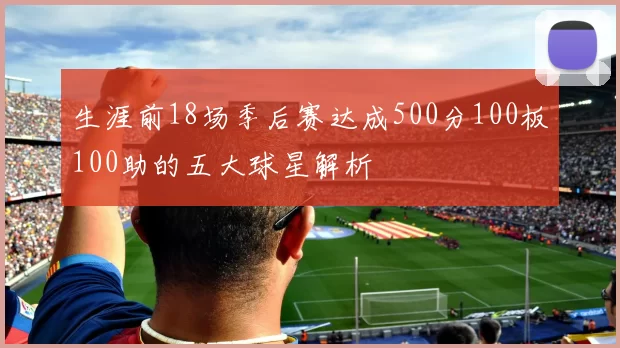 生涯前18场季后赛达成500分100板100助的五大球星解析