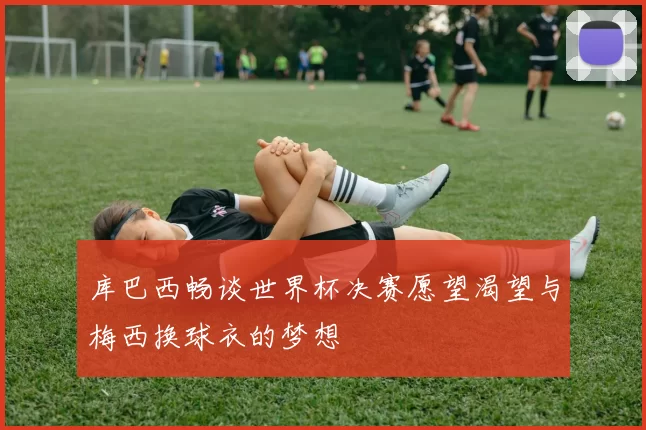 库巴西畅谈世界杯决赛愿望渴望与梅西换球衣的梦想