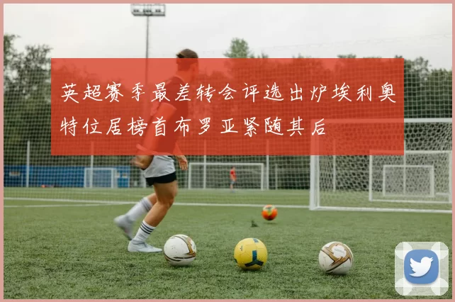 英超赛季最差转会评选出炉埃利奥特位居榜首布罗亚紧随其后