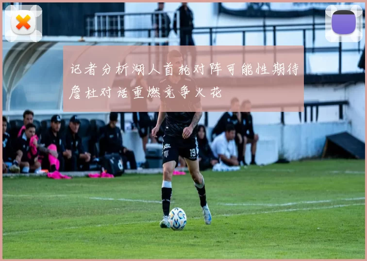 记者分析湖人首轮对阵可能性期待詹杜对话重燃竞争火花