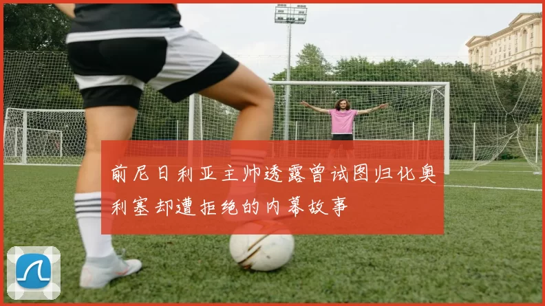 前尼日利亚主帅透露曾试图归化奥利塞却遭拒绝的内幕故事
